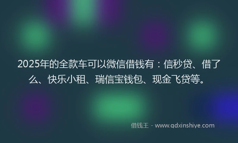2025年的全款车可以微信借钱有：信秒贷、借了么、快乐小租、瑞信宝钱包、现金飞贷等。