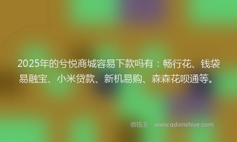 2025年的兮悦商城容易下款吗有：畅行花、钱袋易融宝、小米贷款、新机易购、森森花呗通等。