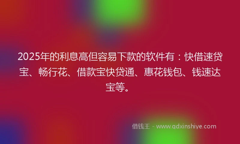 2025年的利息高但容易下款的软件有：快借速贷宝、畅行花、借款宝快贷通、惠花钱包、钱速达宝等。