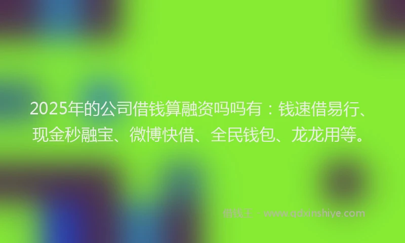 2025年的公司借钱算融资吗吗有：钱速借易行、现金秒融宝、微博快借、全民钱包、龙龙用等。