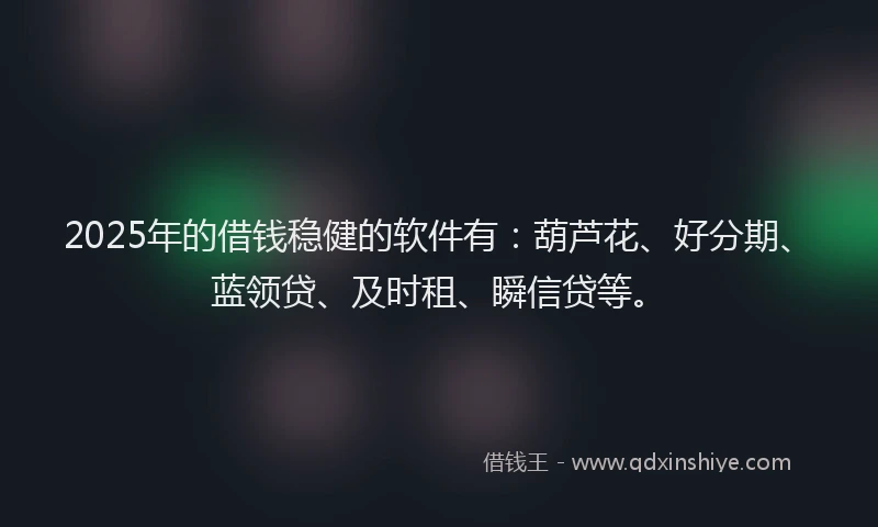 2025年的借钱稳健的软件有：葫芦花、好分期、蓝领贷、及时租、瞬信贷等。