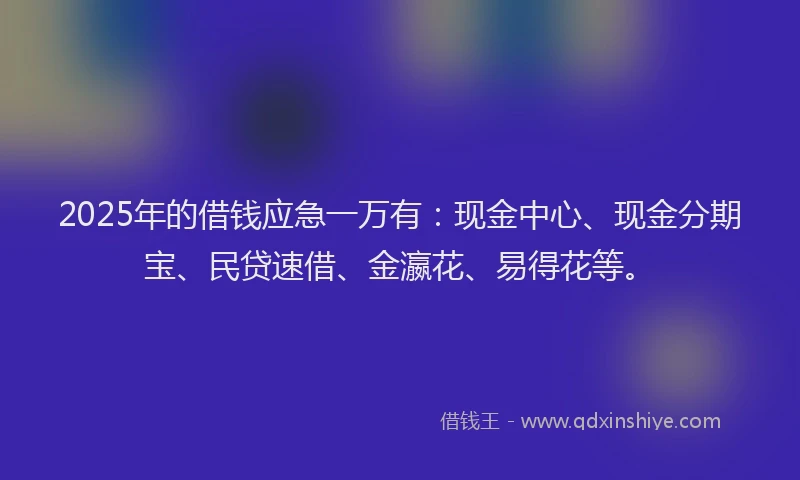 2025年的借钱应急一万有：现金中心、现金分期宝、民贷速借、金瀛花、易得花等。