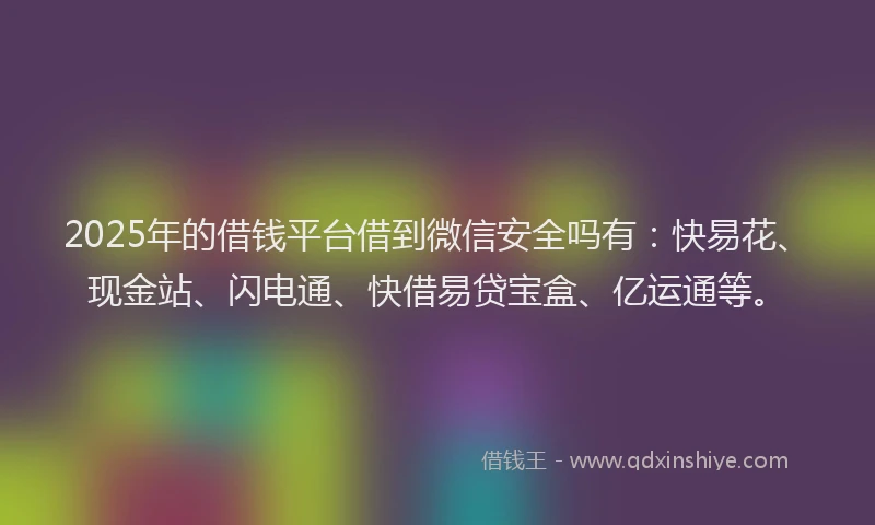 2025年的借钱平台借到微信安全吗有：快易花、现金站、闪电通、快借易贷宝盒、亿运通等。