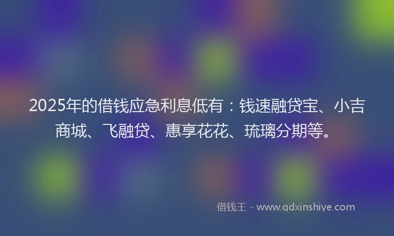 2025年的借钱应急利息低有：钱速融贷宝、小吉商城、飞融贷、惠享花花、琉璃分期等。