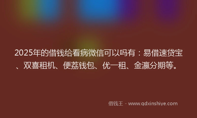 2025年的借钱给看病微信可以吗有：易借速贷宝、双喜租机、便荔钱包、优一租、金瀛分期等。