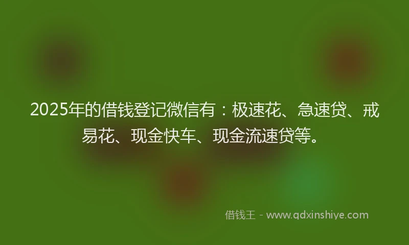 2025年的借钱登记微信有：极速花、急速贷、戒易花、现金快车、现金流速贷等。