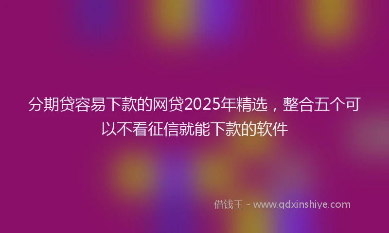 分期贷容易下款的网贷2025年精选，整合五个可以不看征信就能下款的软件