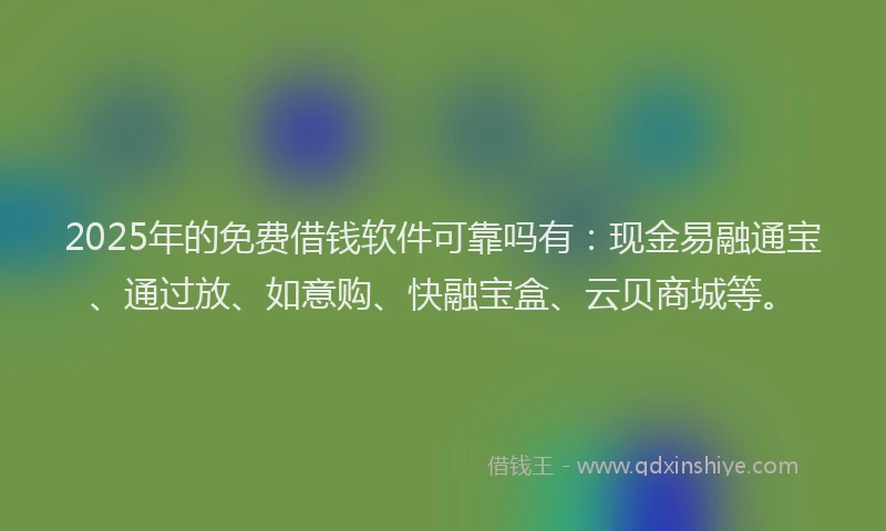 2025年的免费借钱软件可靠吗有：现金易融通宝、通过放、如意购、快融宝盒、云贝商城等。
