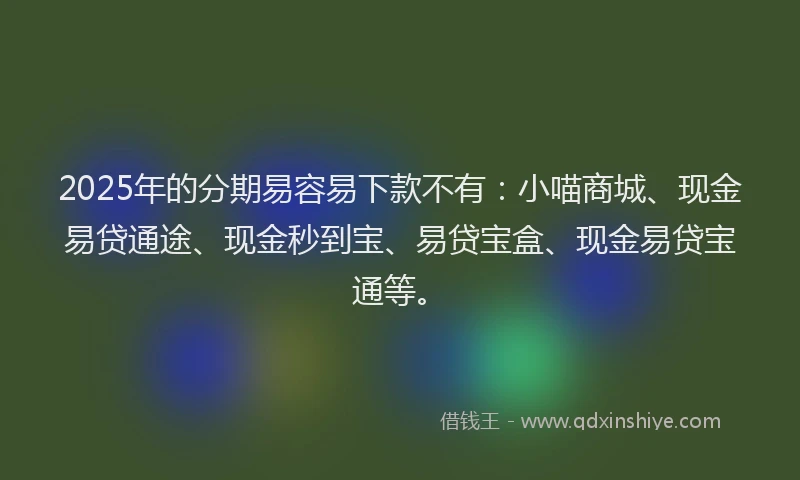 2025年的分期易容易下款不有：小喵商城、现金易贷通途、现金秒到宝、易贷宝盒、现金易贷宝通等。