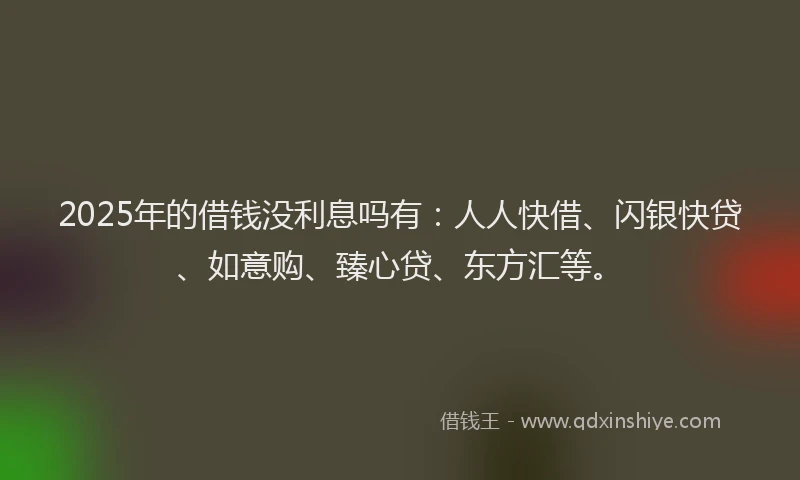 2025年的借钱没利息吗有：人人快借、闪银快贷、如意购、臻心贷、东方汇等。