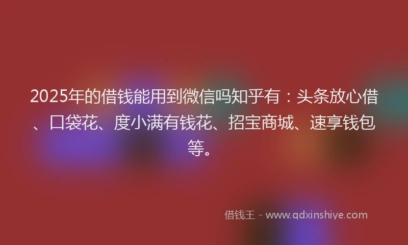 2025年的借钱能用到微信吗知乎有：头条放心借、口袋花、度小满有钱花、招宝商城、速享钱包等。