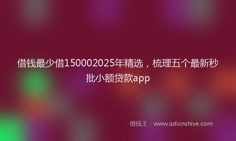 借钱最少借150002025年精选，梳理五个最新秒批小额贷款app