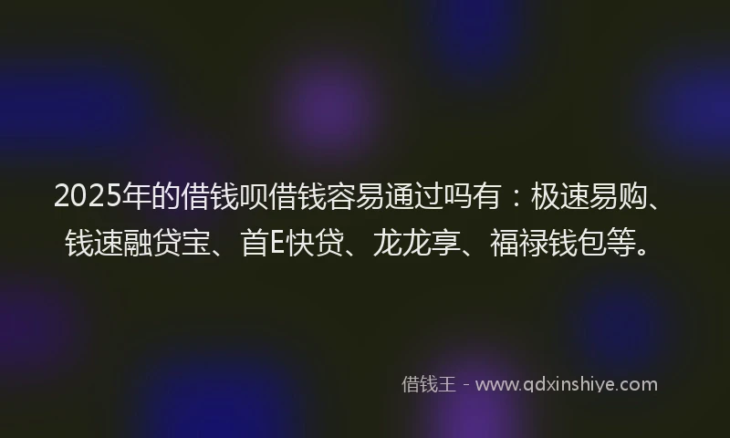 2025年的借钱呗借钱容易通过吗有：极速易购、钱速融贷宝、首E快贷、龙龙享、福禄钱包等。