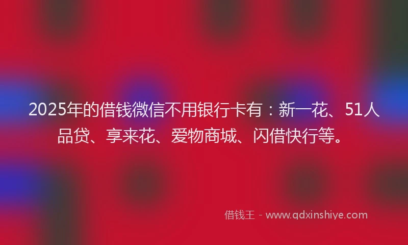 2025年的借钱微信不用银行卡有：新一花、51人品贷、享来花、爱物商城、闪借快行等。