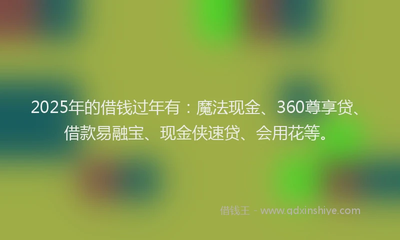 2025年的借钱过年有：魔法现金、360尊享贷、借款易融宝、现金侠速贷、会用花等。