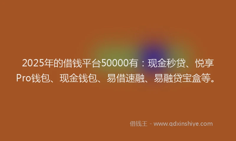 2025年的借钱平台50000有：现金秒贷、悦享Pro钱包、现金钱包、易借速融、易融贷宝盒等。