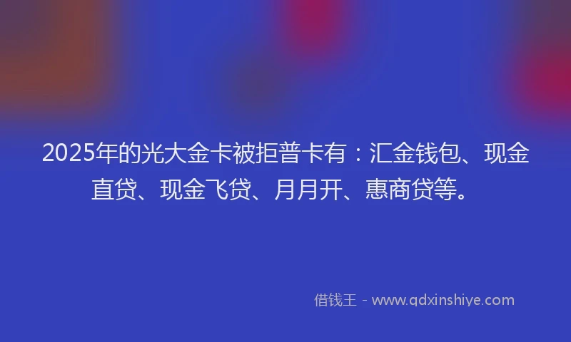 2025年的光大金卡被拒普卡有：汇金钱包、现金直贷、现金飞贷、月月开、惠商贷等。