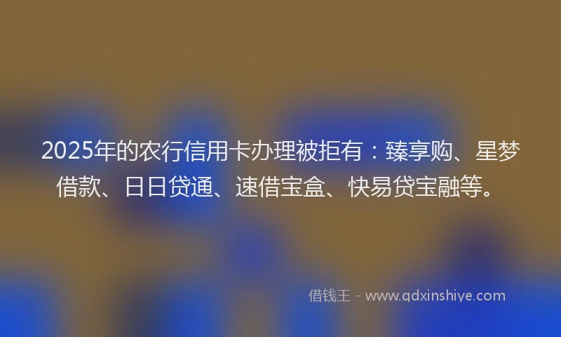 2025年的农行信用卡办理被拒有：臻享购、星梦借款、日日贷通、速借宝盒、快易贷宝融等。