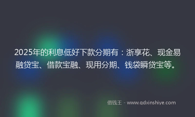 2025年的利息低好下款分期有：浙享花、现金易融贷宝、借款宝融、现用分期、钱袋瞬贷宝等。