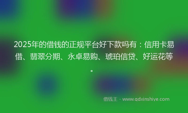 2025年的借钱的正规平台好下款吗有：信用卡易借、翡翠分期、永卓易购、琥珀信贷、好运花等。
