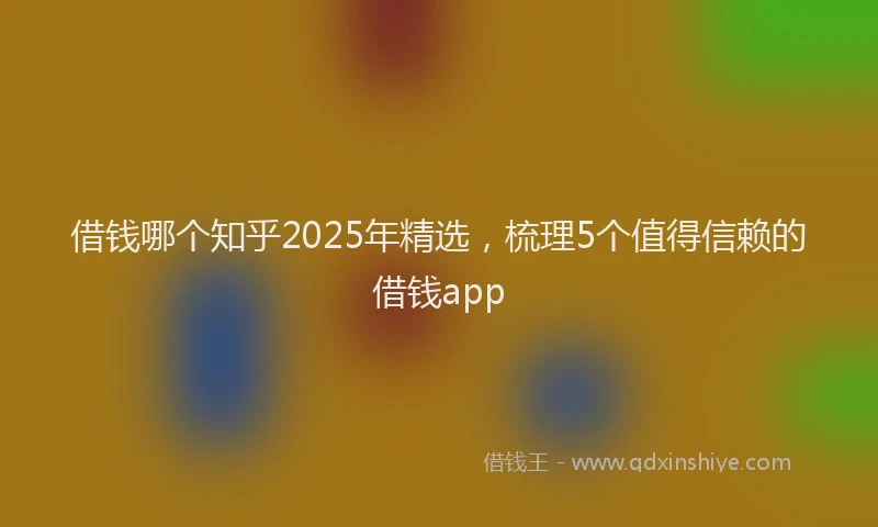 借钱哪个知乎2025年精选，梳理5个值得信赖的借钱app