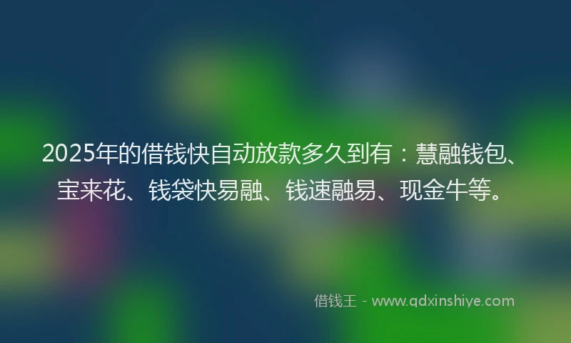 2025年的借钱快自动放款多久到有：慧融钱包、宝来花、钱袋快易融、钱速融易、现金牛等。