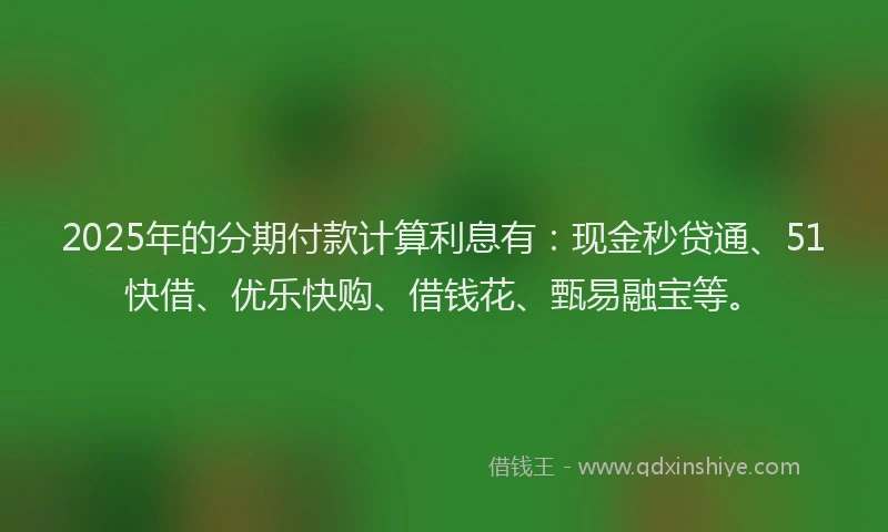 2025年的分期付款计算利息有：现金秒贷通、51快借、优乐快购、借钱花、甄易融宝等。