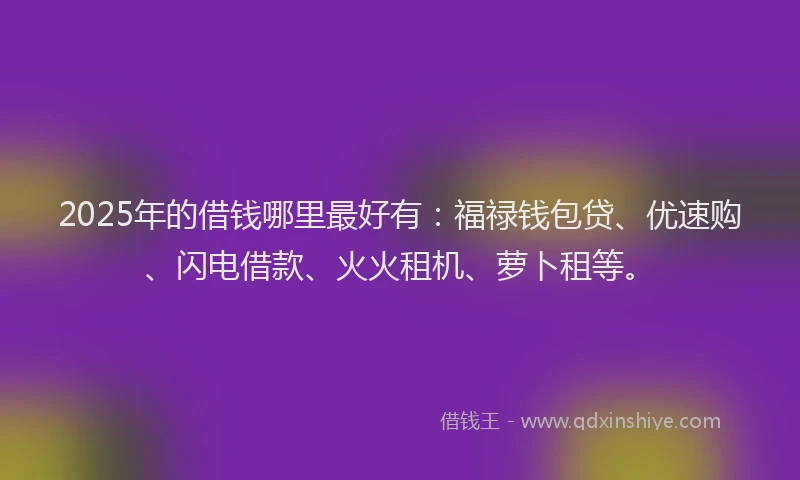 2025年的借钱哪里最好有：福禄钱包贷、优速购、闪电借款、火火租机、萝卜租等。