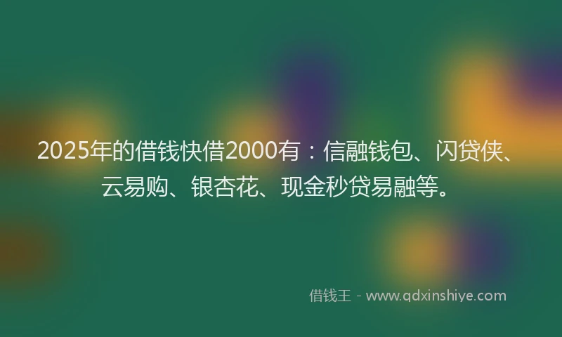 2025年的借钱快借2000有：信融钱包、闪贷侠、云易购、银杏花、现金秒贷易融等。