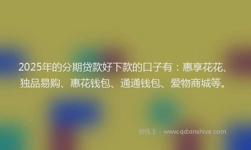 2025年的分期贷款好下款的口子有：惠享花花、独品易购、惠花钱包、通通钱包、爱物商城等。