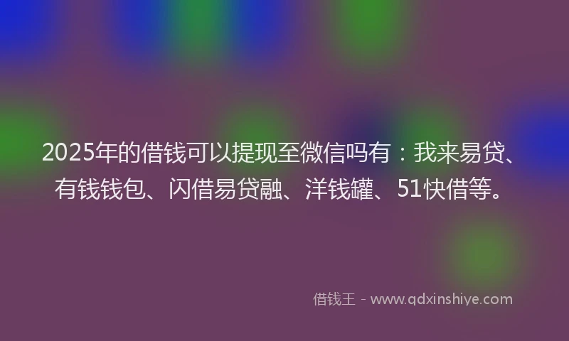 2025年的借钱可以提现至微信吗有：我来易贷、有钱钱包、闪借易贷融、洋钱罐、51快借等。