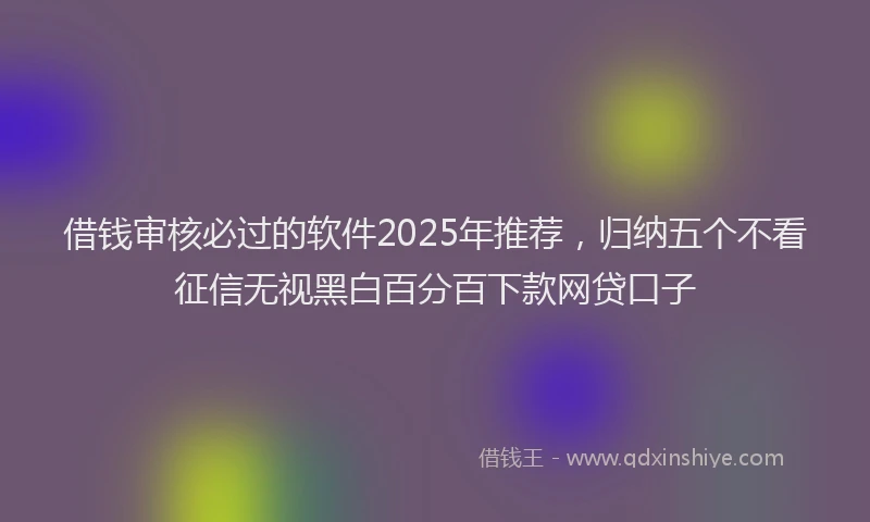借钱审核必过的软件2025年推荐，归纳五个不看征信无视黑白百分百下款网贷口子