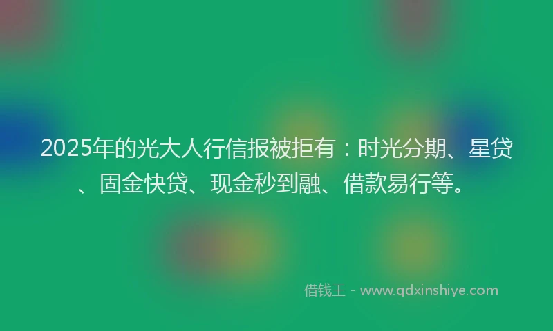 2025年的光大人行信报被拒有：时光分期、星贷、固金快贷、现金秒到融、借款易行等。