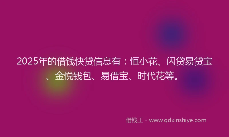 2025年的借钱快贷信息有：恒小花、闪贷易贷宝、金悦钱包、易借宝、时代花等。