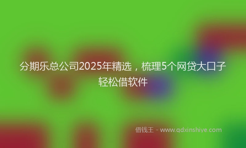 分期乐总公司2025年精选，梳理5个网贷大口子轻松借软件