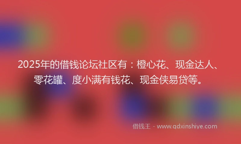 2025年的借钱论坛社区有：橙心花、现金达人、零花罐、度小满有钱花、现金侠易贷等。
