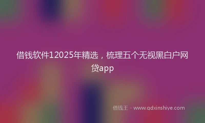 借钱软件12025年精选，梳理五个无视黑白户网贷app