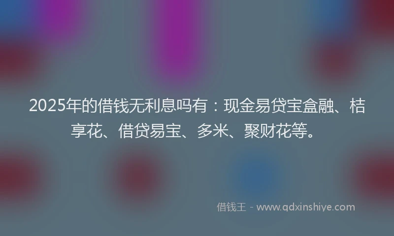 2025年的借钱无利息吗有：现金易贷宝盒融、桔享花、借贷易宝、多米、聚财花等。