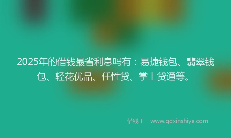 2025年的借钱最省利息吗有：易捷钱包、翡翠钱包、轻花优品、任性贷、掌上贷通等。