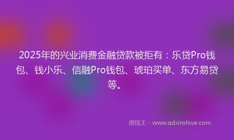 2025年的兴业消费金融贷款被拒有：乐贷Pro钱包、钱小乐、信融Pro钱包、琥珀买单、东方易贷等。
