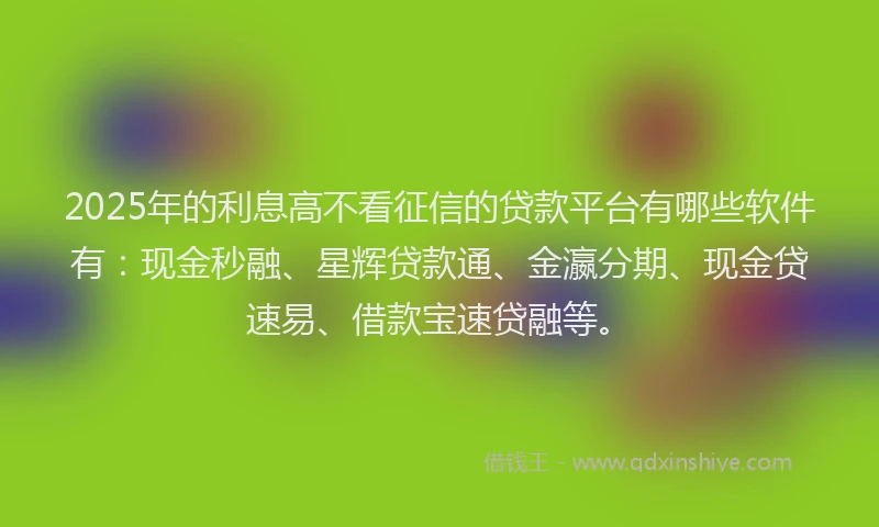 2025年的利息高不看征信的贷款平台有哪些软件有：现金秒融、星辉贷款通、金瀛分期、现金贷速易、借款宝速贷融等。