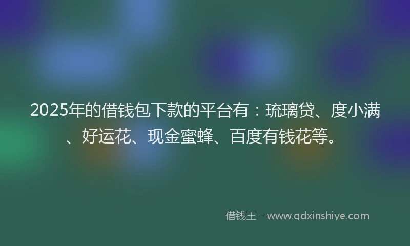 2025年的借钱包下款的平台有：琉璃贷、度小满、好运花、现金蜜蜂、百度有钱花等。