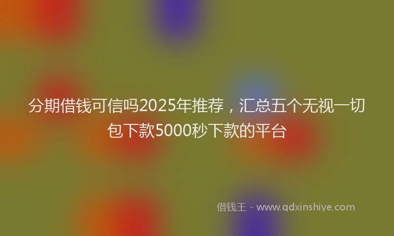 分期借钱可信吗2025年推荐，汇总五个无视一切包下款5000秒下款的平台