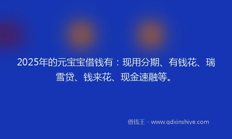2025年的元宝宝借钱有：现用分期、有钱花、瑞雪贷、钱来花、现金速融等。