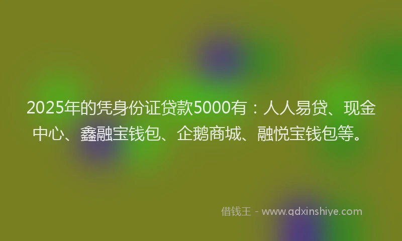 2025年的凭身份证贷款5000有：人人易贷、现金中心、鑫融宝钱包、企鹅商城、融悦宝钱包等。