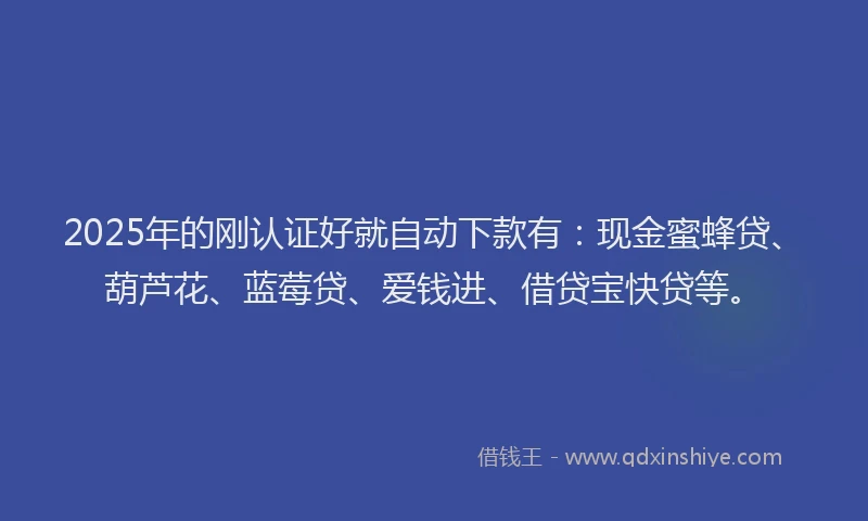 2025年的刚认证好就自动下款有：现金蜜蜂贷、葫芦花、蓝莓贷、爱钱进、借贷宝快贷等。