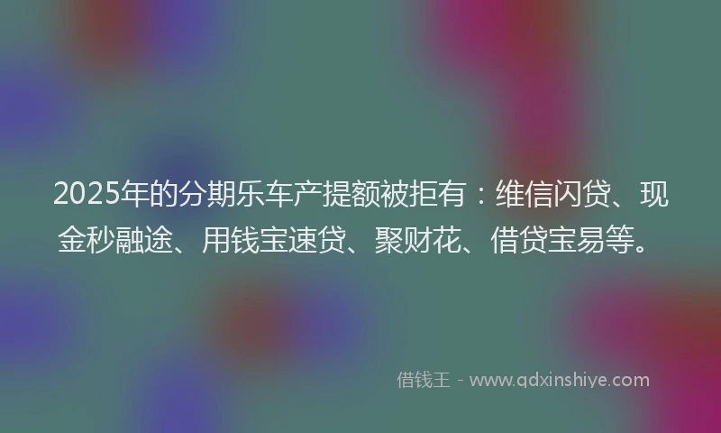2025年的分期乐车产提额被拒有：维信闪贷、现金秒融途、用钱宝速贷、聚财花、借贷宝易等。