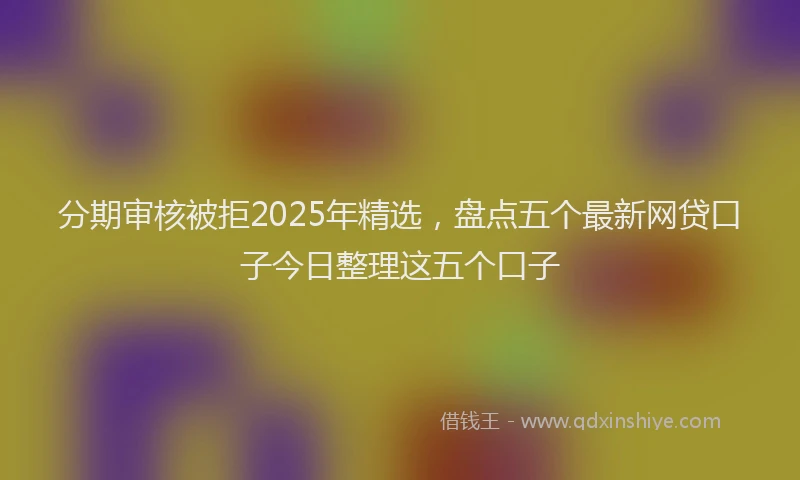 分期审核被拒2025年精选，盘点五个最新网贷口子今日整理这五个口子