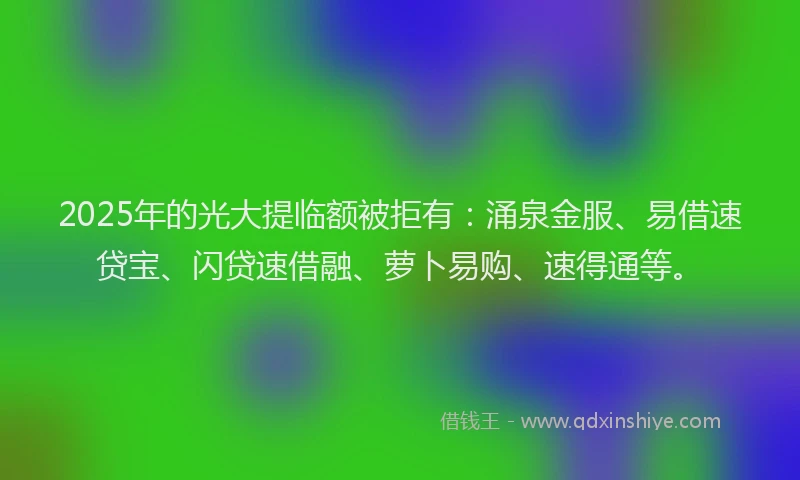 2025年的光大提临额被拒有：涌泉金服、易借速贷宝、闪贷速借融、萝卜易购、速得通等。
