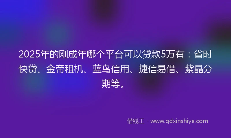 2025年的刚成年哪个平台可以贷款5万有：省时快贷、金帝租机、蓝鸟信用、捷信易借、紫晶分期等。